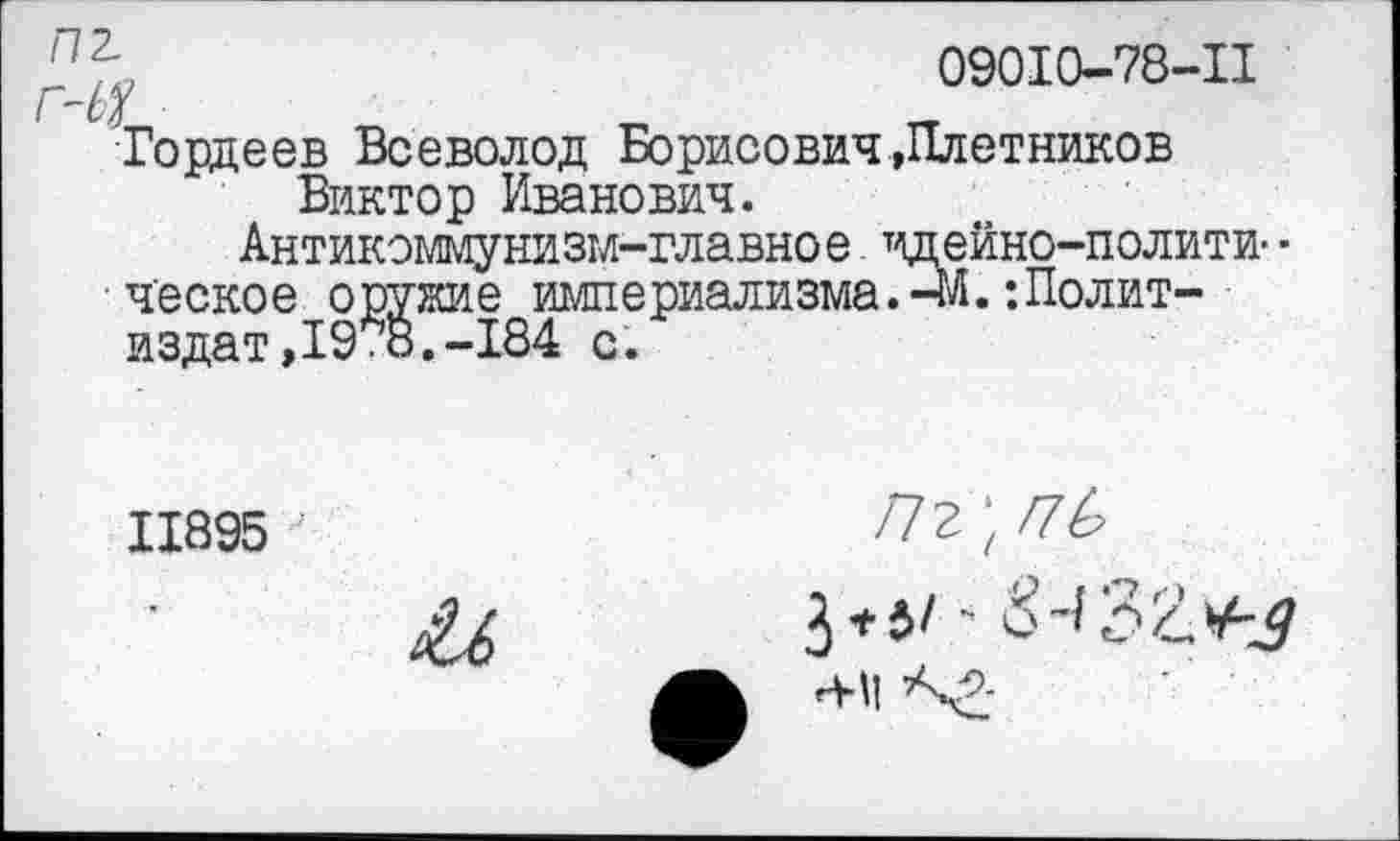 ﻿09010-78-11
Гордеев Всеволод Борисович»Плотников Виктор Иванович.
Антикоммунизм-главное идейно-полити- • ческое оружие империализма.-*/!.‘.Политиздат, 19*8.-184 с.
11895
/72 ’ Г7Ь